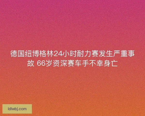 德国纽博格林24小时耐力赛发生严重事故 66岁资深赛车手不幸身亡